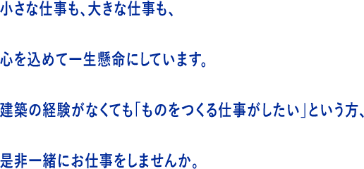 小さな仕事も、大きな仕事も、心を込めて一生懸命にしています。建築の経験がなくても「ものをつくる仕事がしたい」という方、是非一緒にお仕事をしませんか。